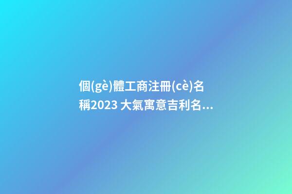 個(gè)體工商注冊(cè)名稱2023 大氣寓意吉利名字,起名之家-第1張-店鋪起名-玄機(jī)派